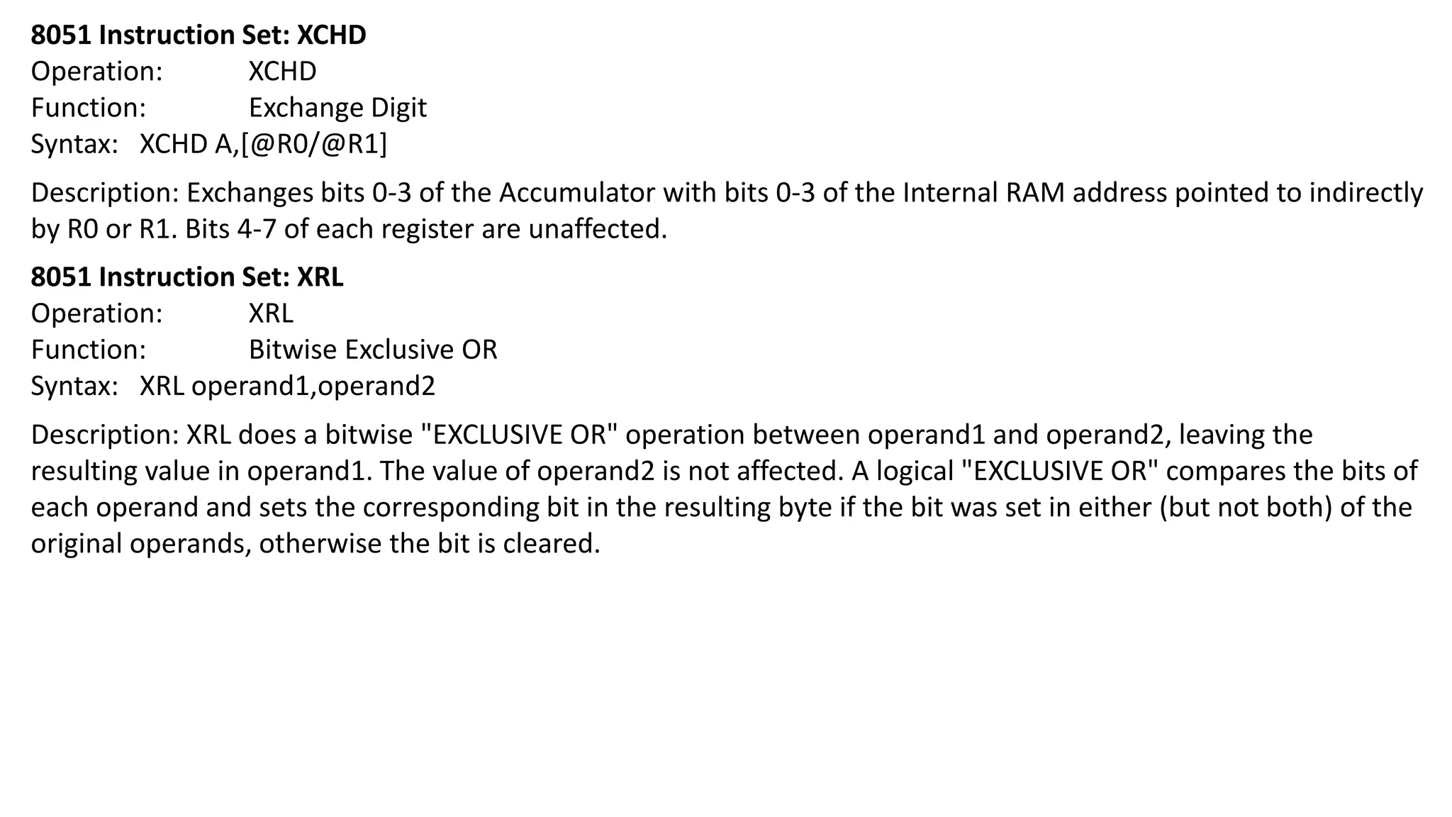 8051 Instruction Set: XCHD
Operation: XCHD
Function: Exchange Digit
Syntax: XCHD A,[@R0/@R1]
Description: Exchanges bits 0-3 of the Accumulator with bits 0-3 of the Internal RAM address pointed to indirectly
by R0 or R1. Bits 4-7 of each register are unaffected.
8051 Instruction Set: XRL
Operation: XRL
Function: Bitwise Exclusive OR
Syntax: XRL operand1,operand2
Description: XRL does a bitwise "EXCLUSIVE OR" operation between operand1 and operand2, leaving the
resulting value in operand1. The value of operand2 is not affected. A logical "EXCLUSIVE OR" compares the bits of
each operand and sets the corresponding bit in the resulting byte if the bit was set in either (but not both) of the
original operands, otherwise the bit is cleared.
 
