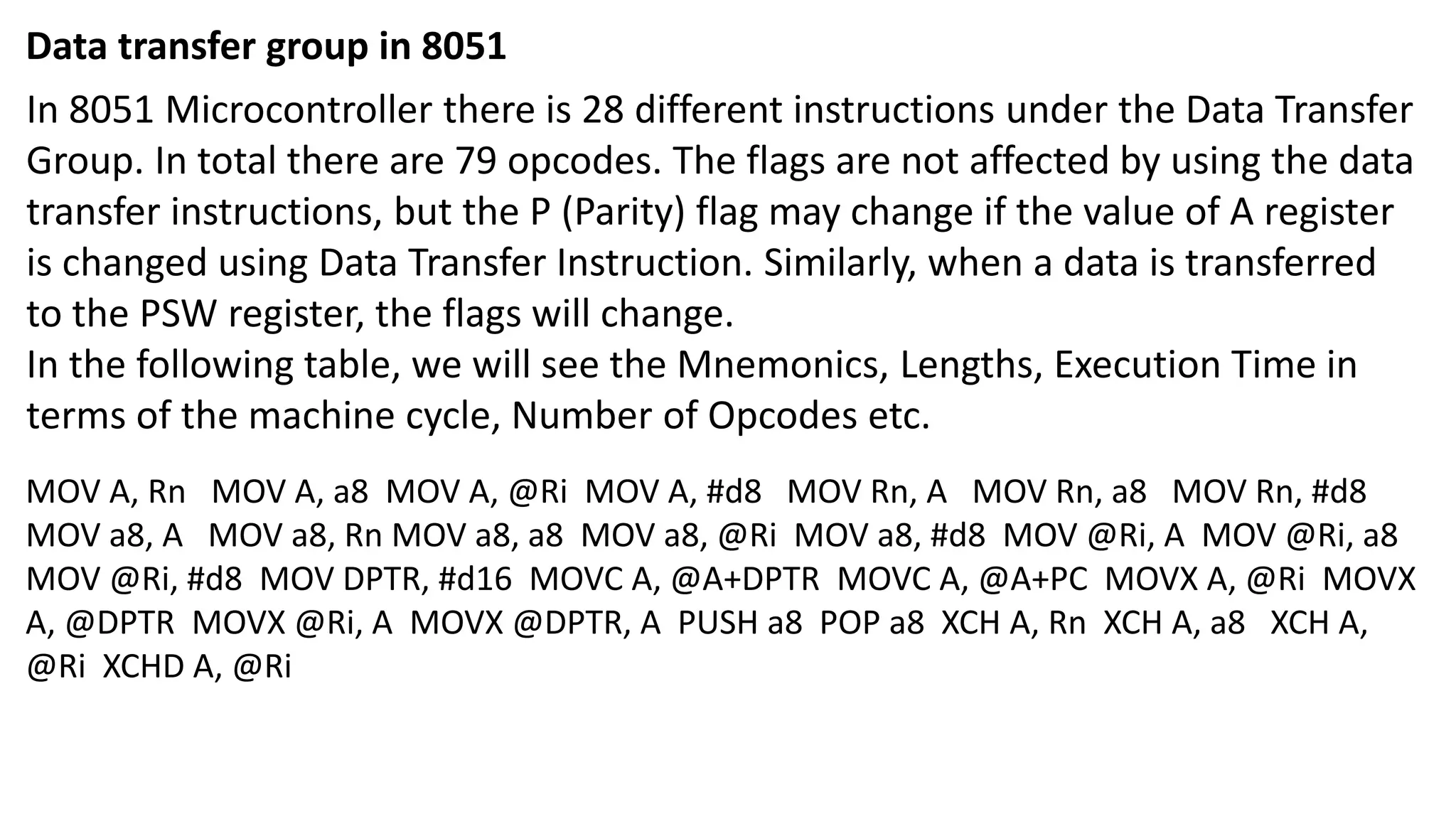 Data transfer group in 8051
In 8051 Microcontroller there is 28 different instructions under the Data Transfer
Group. In total there are 79 opcodes. The flags are not affected by using the data
transfer instructions, but the P (Parity) flag may change if the value of A register
is changed using Data Transfer Instruction. Similarly, when a data is transferred
to the PSW register, the flags will change.
In the following table, we will see the Mnemonics, Lengths, Execution Time in
terms of the machine cycle, Number of Opcodes etc.
MOV A, Rn MOV A, a8 MOV A, @Ri MOV A, #d8 MOV Rn, A MOV Rn, a8 MOV Rn, #d8
MOV a8, A MOV a8, Rn MOV a8, a8 MOV a8, @Ri MOV a8, #d8 MOV @Ri, A MOV @Ri, a8
MOV @Ri, #d8 MOV DPTR, #d16 MOVC A, @A+DPTR MOVC A, @A+PC MOVX A, @Ri MOVX
A, @DPTR MOVX @Ri, A MOVX @DPTR, A PUSH a8 POP a8 XCH A, Rn XCH A, a8 XCH A,
@Ri XCHD A, @Ri
 