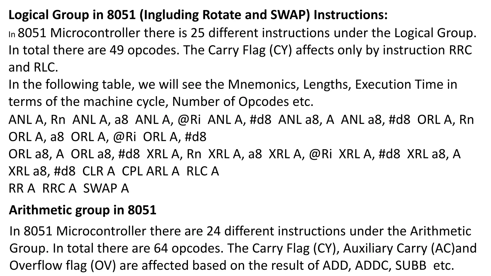 Logical Group in 8051 (Ingluding Rotate and SWAP) Instructions:
In 8051 Microcontroller there is 25 different instructions under the Logical Group.
In total there are 49 opcodes. The Carry Flag (CY) affects only by instruction RRC
and RLC.
In the following table, we will see the Mnemonics, Lengths, Execution Time in
terms of the machine cycle, Number of Opcodes etc.
ANL A, Rn ANL A, a8 ANL A, @Ri ANL A, #d8 ANL a8, A ANL a8, #d8 ORL A, Rn
ORL A, a8 ORL A, @Ri ORL A, #d8
ORL a8, A ORL a8, #d8 XRL A, Rn XRL A, a8 XRL A, @Ri XRL A, #d8 XRL a8, A
XRL a8, #d8 CLR A CPL ARL A RLC A
RR A RRC A SWAP A
Arithmetic group in 8051
In 8051 Microcontroller there are 24 different instructions under the Arithmetic
Group. In total there are 64 opcodes. The Carry Flag (CY), Auxiliary Carry (AC)and
Overflow flag (OV) are affected based on the result of ADD, ADDC, SUBB etc.
 