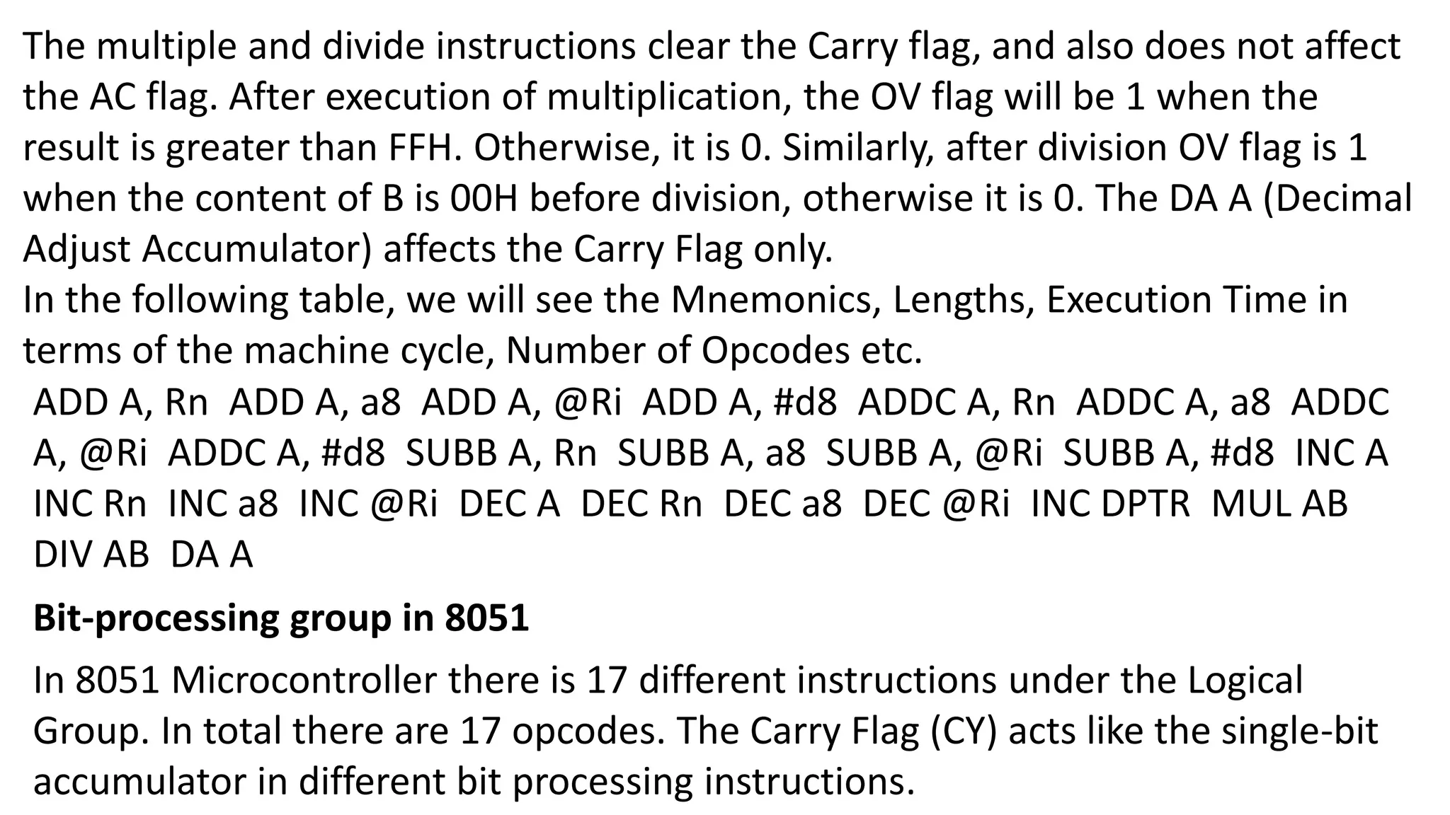 The multiple and divide instructions clear the Carry flag, and also does not affect
the AC flag. After execution of multiplication, the OV flag will be 1 when the
result is greater than FFH. Otherwise, it is 0. Similarly, after division OV flag is 1
when the content of B is 00H before division, otherwise it is 0. The DA A (Decimal
Adjust Accumulator) affects the Carry Flag only.
In the following table, we will see the Mnemonics, Lengths, Execution Time in
terms of the machine cycle, Number of Opcodes etc.
ADD A, Rn ADD A, a8 ADD A, @Ri ADD A, #d8 ADDC A, Rn ADDC A, a8 ADDC
A, @Ri ADDC A, #d8 SUBB A, Rn SUBB A, a8 SUBB A, @Ri SUBB A, #d8 INC A
INC Rn INC a8 INC @Ri DEC A DEC Rn DEC a8 DEC @Ri INC DPTR MUL AB
DIV AB DA A
Bit-processing group in 8051
In 8051 Microcontroller there is 17 different instructions under the Logical
Group. In total there are 17 opcodes. The Carry Flag (CY) acts like the single-bit
accumulator in different bit processing instructions.
 