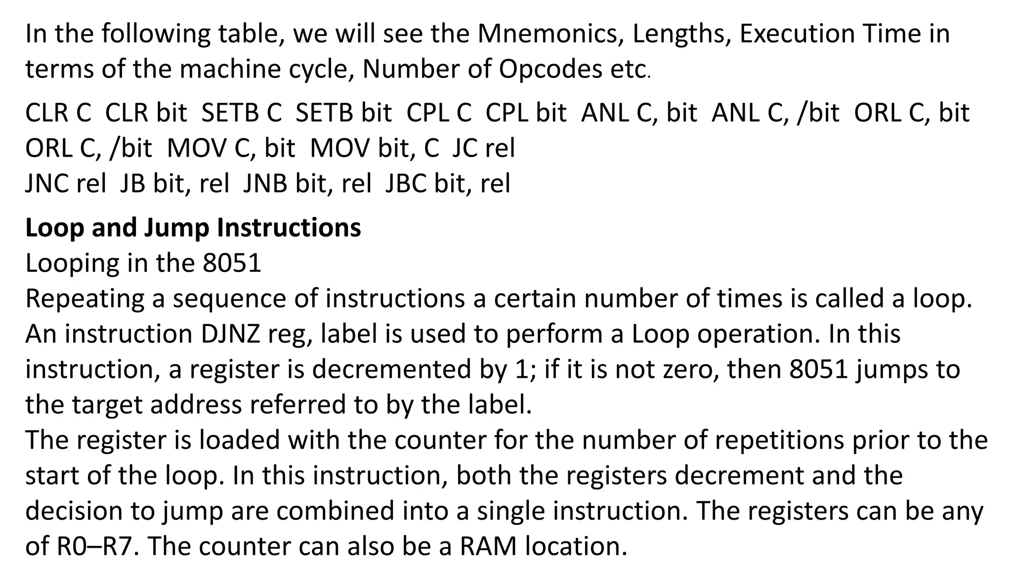 In the following table, we will see the Mnemonics, Lengths, Execution Time in
terms of the machine cycle, Number of Opcodes etc.
CLR C CLR bit SETB C SETB bit CPL C CPL bit ANL C, bit ANL C, /bit ORL C, bit
ORL C, /bit MOV C, bit MOV bit, C JC rel
JNC rel JB bit, rel JNB bit, rel JBC bit, rel
Loop and Jump Instructions
Looping in the 8051
Repeating a sequence of instructions a certain number of times is called a loop.
An instruction DJNZ reg, label is used to perform a Loop operation. In this
instruction, a register is decremented by 1; if it is not zero, then 8051 jumps to
the target address referred to by the label.
The register is loaded with the counter for the number of repetitions prior to the
start of the loop. In this instruction, both the registers decrement and the
decision to jump are combined into a single instruction. The registers can be any
of R0–R7. The counter can also be a RAM location.
 