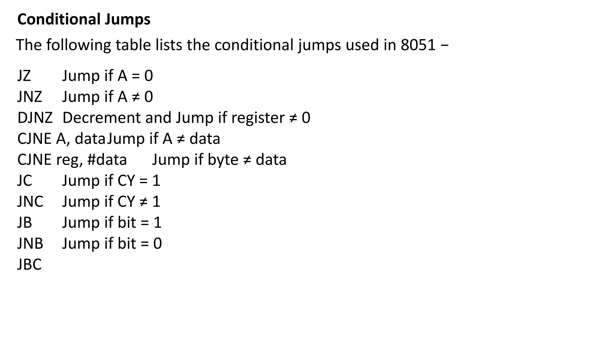 Conditional Jumps
The following table lists the conditional jumps used in 8051 −
JZ Jump if A = 0
JNZ Jump if A ≠ 0
DJNZ Decrement and Jump if register ≠ 0
CJNE A, dataJump if A ≠ data
CJNE reg, #data Jump if byte ≠ data
JC Jump if CY = 1
JNC Jump if CY ≠ 1
JB Jump if bit = 1
JNB Jump if bit = 0
JBC
 