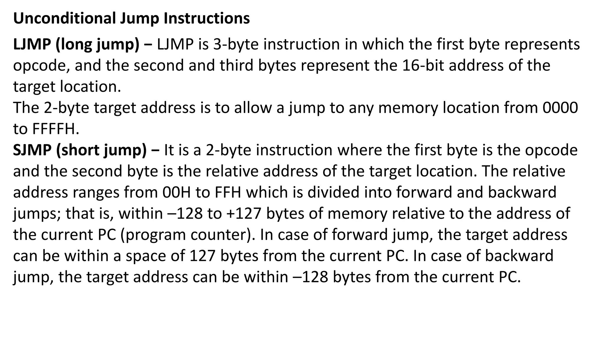 Unconditional Jump Instructions
LJMP (long jump) − LJMP is 3-byte instruction in which the first byte represents
opcode, and the second and third bytes represent the 16-bit address of the
target location.
The 2-byte target address is to allow a jump to any memory location from 0000
to FFFFH.
SJMP (short jump) − It is a 2-byte instruction where the first byte is the opcode
and the second byte is the relative address of the target location. The relative
address ranges from 00H to FFH which is divided into forward and backward
jumps; that is, within –128 to +127 bytes of memory relative to the address of
the current PC (program counter). In case of forward jump, the target address
can be within a space of 127 bytes from the current PC. In case of backward
jump, the target address can be within –128 bytes from the current PC.
 