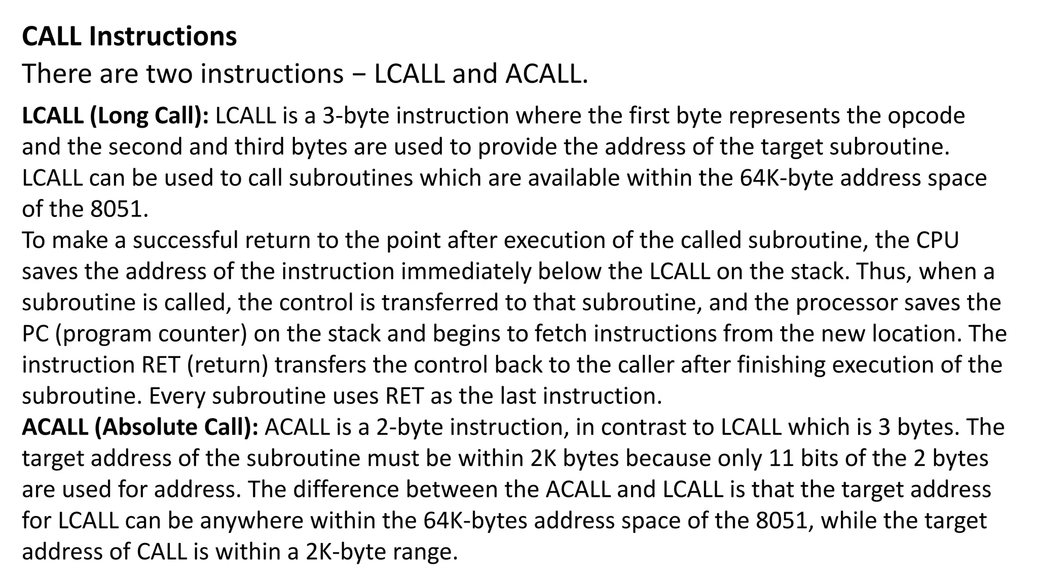 CALL Instructions
There are two instructions − LCALL and ACALL.
LCALL (Long Call): LCALL is a 3-byte instruction where the first byte represents the opcode
and the second and third bytes are used to provide the address of the target subroutine.
LCALL can be used to call subroutines which are available within the 64K-byte address space
of the 8051.
To make a successful return to the point after execution of the called subroutine, the CPU
saves the address of the instruction immediately below the LCALL on the stack. Thus, when a
subroutine is called, the control is transferred to that subroutine, and the processor saves the
PC (program counter) on the stack and begins to fetch instructions from the new location. The
instruction RET (return) transfers the control back to the caller after finishing execution of the
subroutine. Every subroutine uses RET as the last instruction.
ACALL (Absolute Call): ACALL is a 2-byte instruction, in contrast to LCALL which is 3 bytes. The
target address of the subroutine must be within 2K bytes because only 11 bits of the 2 bytes
are used for address. The difference between the ACALL and LCALL is that the target address
for LCALL can be anywhere within the 64K-bytes address space of the 8051, while the target
address of CALL is within a 2K-byte range.
 