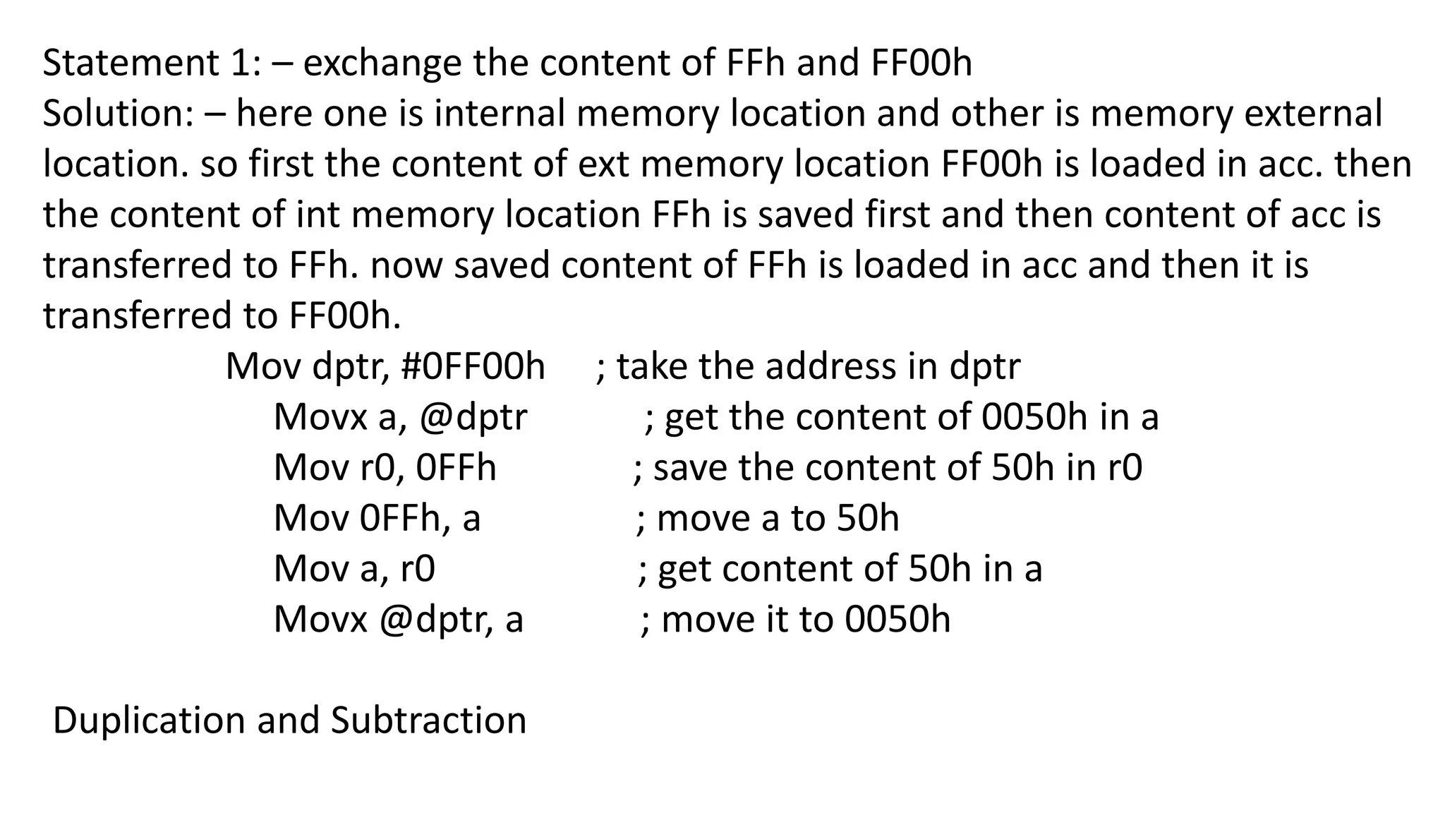 Statement 1: – exchange the content of FFh and FF00h
Solution: – here one is internal memory location and other is memory external
location. so first the content of ext memory location FF00h is loaded in acc. then
the content of int memory location FFh is saved first and then content of acc is
transferred to FFh. now saved content of FFh is loaded in acc and then it is
transferred to FF00h.
Mov dptr, #0FF00h ; take the address in dptr
Movx a, @dptr ; get the content of 0050h in a
Mov r0, 0FFh ; save the content of 50h in r0
Mov 0FFh, a ; move a to 50h
Mov a, r0 ; get content of 50h in a
Movx @dptr, a ; move it to 0050h
Duplication and Subtraction
 