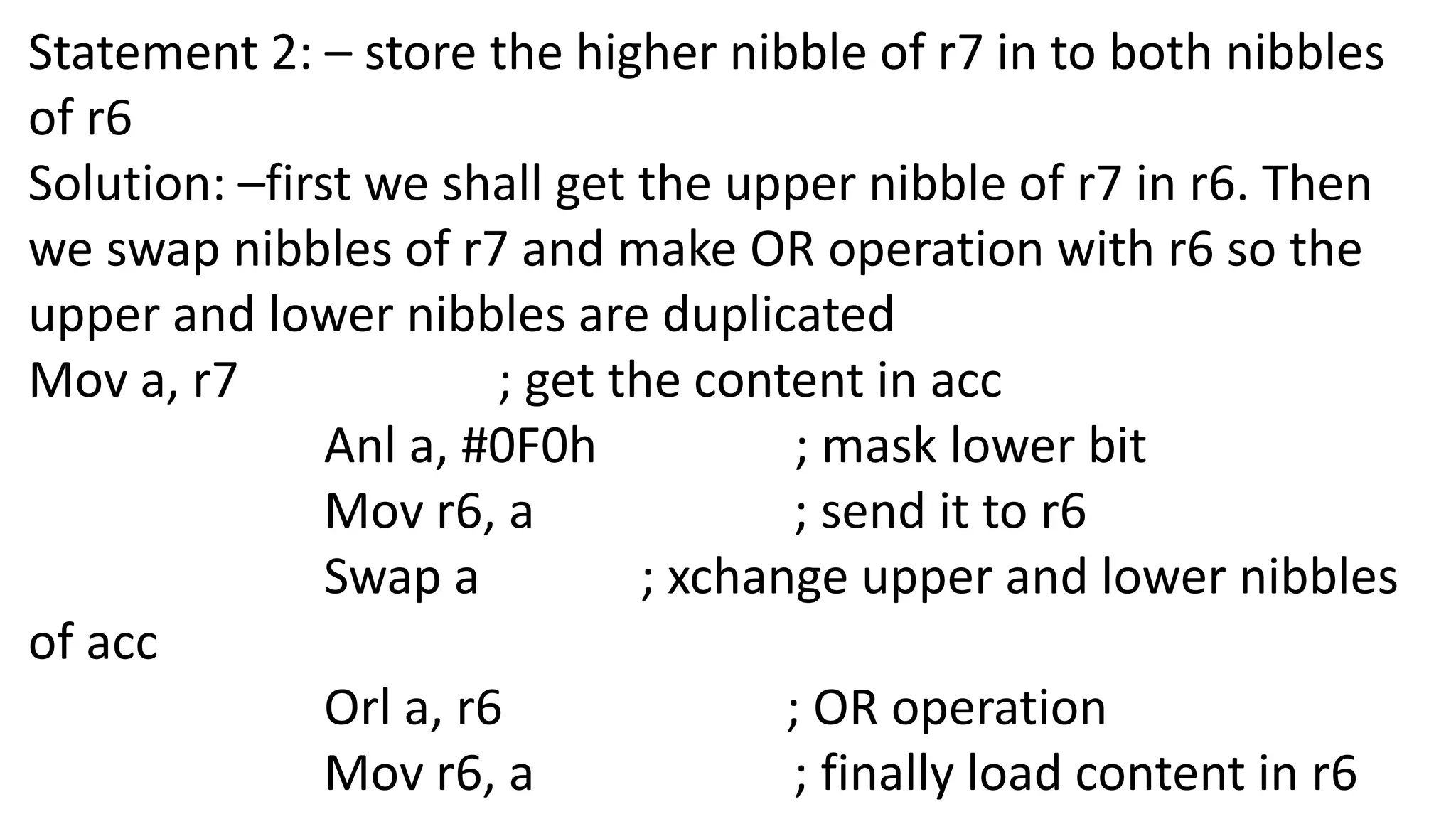 Statement 2: – store the higher nibble of r7 in to both nibbles
of r6
Solution: –first we shall get the upper nibble of r7 in r6. Then
we swap nibbles of r7 and make OR operation with r6 so the
upper and lower nibbles are duplicated
Mov a, r7 ; get the content in acc
Anl a, #0F0h ; mask lower bit
Mov r6, a ; send it to r6
Swap a ; xchange upper and lower nibbles
of acc
Orl a, r6 ; OR operation
Mov r6, a ; finally load content in r6
 