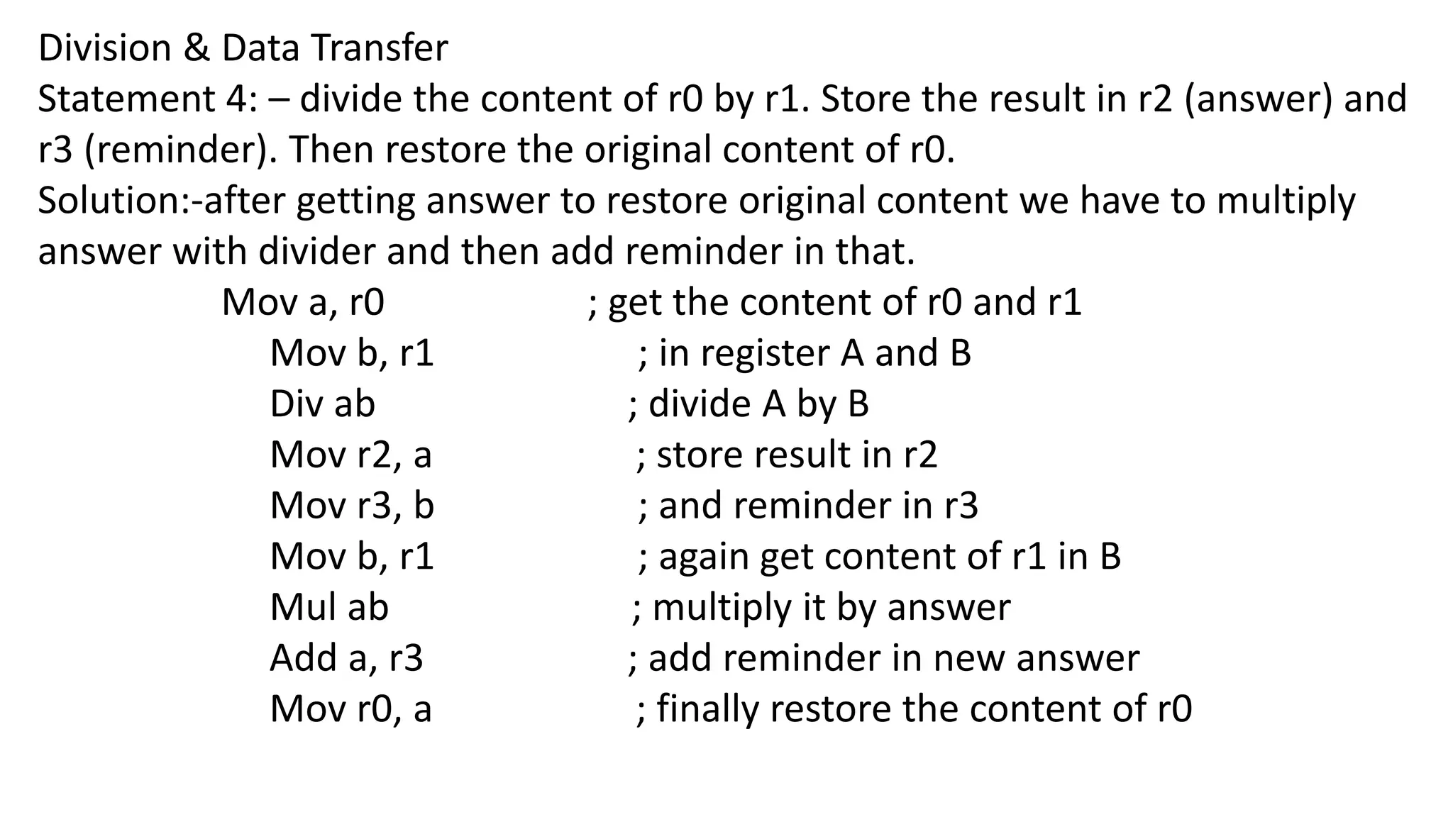 Division & Data Transfer
Statement 4: – divide the content of r0 by r1. Store the result in r2 (answer) and
r3 (reminder). Then restore the original content of r0.
Solution:-after getting answer to restore original content we have to multiply
answer with divider and then add reminder in that.
Mov a, r0 ; get the content of r0 and r1
Mov b, r1 ; in register A and B
Div ab ; divide A by B
Mov r2, a ; store result in r2
Mov r3, b ; and reminder in r3
Mov b, r1 ; again get content of r1 in B
Mul ab ; multiply it by answer
Add a, r3 ; add reminder in new answer
Mov r0, a ; finally restore the content of r0
 