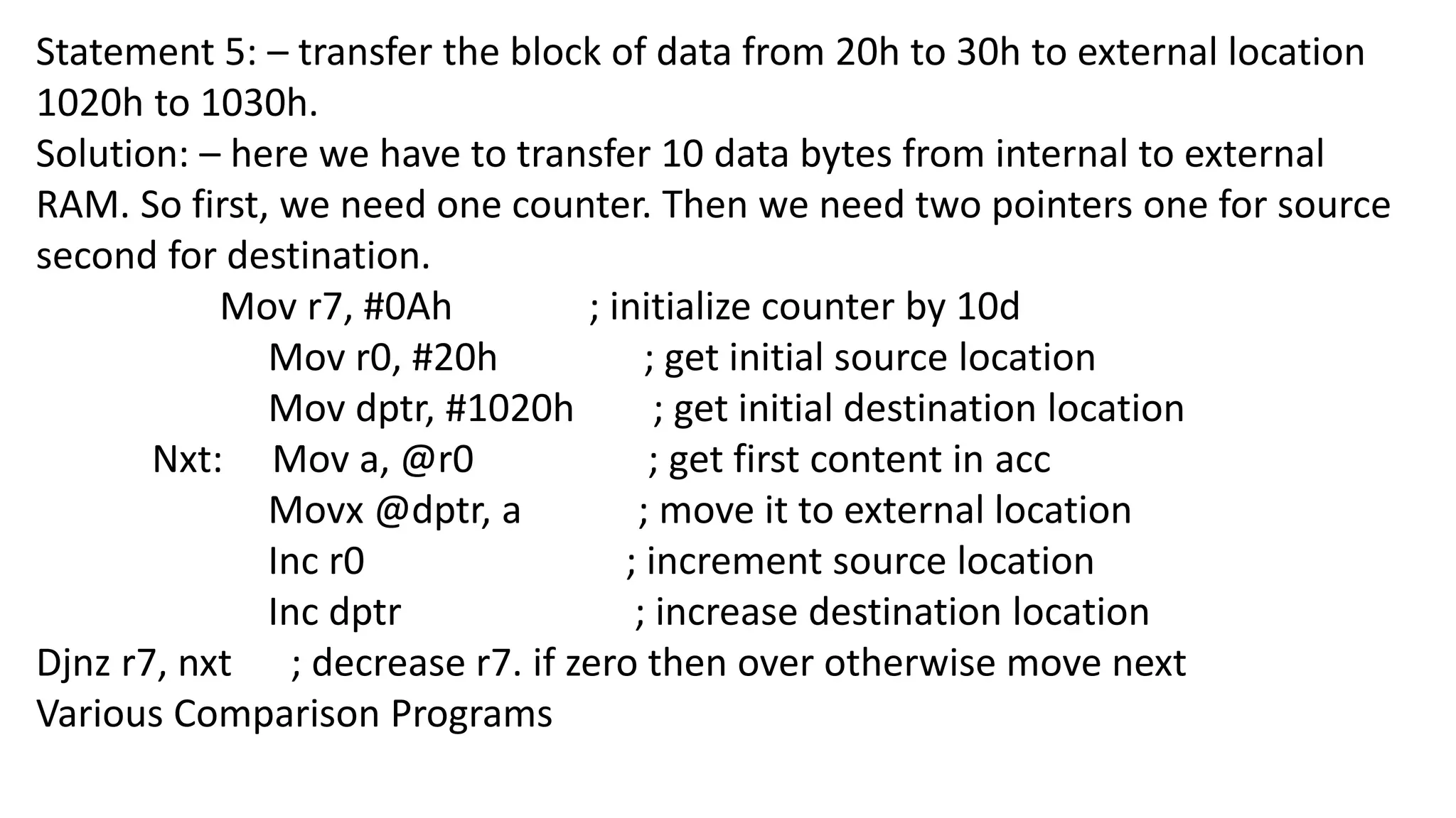 Statement 5: – transfer the block of data from 20h to 30h to external location
1020h to 1030h.
Solution: – here we have to transfer 10 data bytes from internal to external
RAM. So first, we need one counter. Then we need two pointers one for source
second for destination.
Mov r7, #0Ah ; initialize counter by 10d
Mov r0, #20h ; get initial source location
Mov dptr, #1020h ; get initial destination location
Nxt: Mov a, @r0 ; get first content in acc
Movx @dptr, a ; move it to external location
Inc r0 ; increment source location
Inc dptr ; increase destination location
Djnz r7, nxt ; decrease r7. if zero then over otherwise move next
Various Comparison Programs
 
