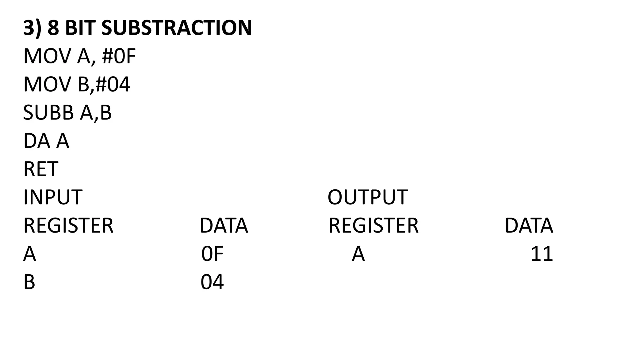 3) 8 BIT SUBSTRACTION
MOV A, #0F
MOV B,#04
SUBB A,B
DA A
RET
INPUT OUTPUT
REGISTER DATA REGISTER DATA
A 0F A 11
B 04
 