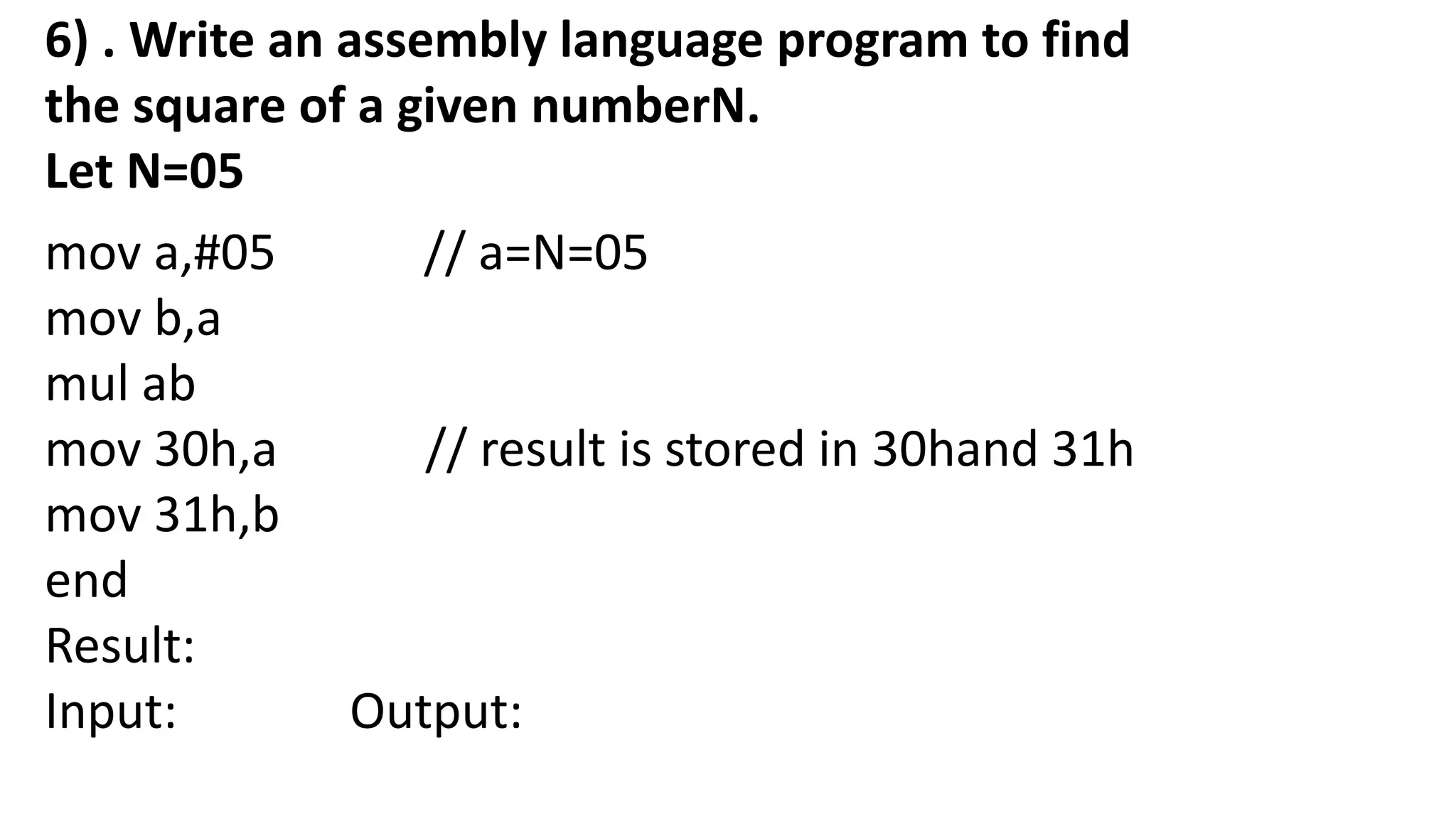 6) . Write an assembly language program to find
the square of a given numberN.
Let N=05
mov a,#05 // a=N=05
mov b,a
mul ab
mov 30h,a // result is stored in 30hand 31h
mov 31h,b
end
Result:
Input: Output:
 