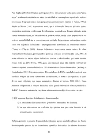 Para Kaplan et Norton (1992) as quatro perspectivas não devem ser vistas como uma “caixa
negra”, sendo as circunstâncias do sector de actividade e a estratégia da organização a ditar a
necessidade de agregar uma ou mais perspectivas complementares (Kaplan et Norton, 1996a).
Kaplan et Norton (1992) argumentam, ainda, que a informação fornecida por estas quatro
perspectivas minimiza a sobrecarga de informação, sugerindo que fossem utilizados entre
vinte a trinta indicadores, no seu conjunto (Kaplan et Norton, 1993). Estes, proporciona m aos
gestores a possibilidade de se concentrarem na resolução dos problemas mais críticos, muitas
vezes com a ajuda de facilitadores – empregados mais experientes, ou consultores externos
(Young et O’Byrne, 2001). Aqueles indicadores inscrevem-se numa cultura de relato
essencialmente financeiro, privilegiando o ponto de vista dos accionistas (Le Gall, 2005). É
nesta utilização de apenas alguns indicadores cruciais e seleccionados, que reside um dos
pontos fortes do BSC (Neely, 1998), pois, um indicador único não permite controlar um
sistema complexo, e muitos indicadores críticos tornavam o sistema incontrolável (Anthony et
Govindarajan, 2003). Outro dos aspectos diferenciadores do BSC é o estabelecimento de uma
cadeia de relações de causa e efeito entre os indicadores, as metas e os objectivos, as quais
devem estar reflectidas nos mapas estratégicos (Kaplan et Norton, 2000, 2004). Estes,
permitem compreender as relações de causa e efeito que se estabelecem entre as perspectivas
do BSC, descrevem a estratégia, e apoiam o alinhamento entre objectivos, metas e acções.

O BSC apresenta dois tipos de indicadores do desempenho:
a) os relacionados com os resultados (perspectiva financeira e dos clientes);
b) os que determinam os resultados (perspectiva dos processos internos, e de
aprendizagem e crescimento).

Reflecte, portanto, o conceito de causalidade, indicando que os resultados obtidos são função
do desempenho passado de um determinante específico. Esta cadeia de relações de causa e
10

 