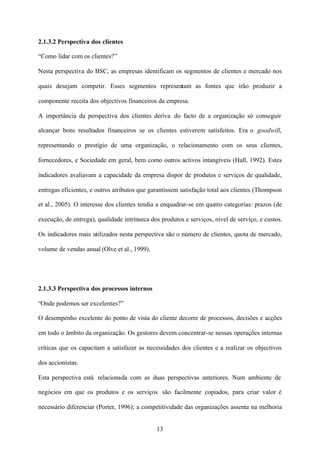 2.1.3.2 Perspectiva dos clientes
“Como lidar com os clientes?”
Nesta perspectiva do BSC, as empresas identificam os segmentos de clientes e mercado nos
quais desejam competir. Esses segmentos representam as fontes que irão produzir a
componente receita dos objectivos financeiros da empresa.
A importância da perspectiva dos clientes deriva do facto de a organização só conseguir
alcançar bons resultados financeiros se os clientes estiverem satisfeitos. Era o goodwill,
representando o prestígio de uma organização, o relacionamento com os seus clientes,
fornecedores, e Sociedade em geral, bem como outros activos intangíveis (Hall, 1992). Estes
indicadores avaliavam a capacidade da empresa dispor de produtos e serviços de qualidade,
entregas eficientes, e outros atributos que garantissem satisfação total aos clientes (Thompson
et al., 2005). O interesse dos clientes tendia a enquadrar-se em quatro categorias: prazos (de
execução, de entrega), qualidade intrínseca dos produtos e serviços, nível de serviço, e custos.
Os indicadores mais utilizados nesta perspectiva são o número de clientes, quota de mercado,
volume de vendas anual (Olve et al., 1999).

2.1.3.3 Perspectiva dos processos internos
“Onde podemos ser excelentes?”
O desempenho excelente do ponto de vista do cliente decorre de processos, decisões e acções
em todo o âmbito da organização. Os gestores devem concentrar-se nessas operações internas
críticas que os capacitam a satisfazer as necessidades dos clientes e a realizar os objectivos
dos accionistas.
Esta perspectiva está relacionada com as duas perspectivas anteriores. Num ambiente de
negócios em que os produtos e os serviços são facilmente copiados, para criar valor é
necessário diferenciar (Porter, 1996); a competitividade das organizações assenta na melhoria

13

 