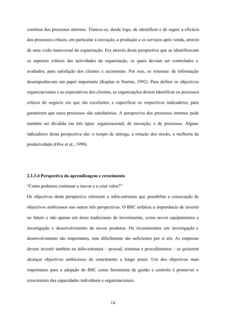 contínua dos processos internos. Tratava-se, desde logo, de identificar e de seguir a eficácia
dos processos críticos, em particular a inovação, a produção e os serviços após venda, através
de uma visão transversal da organização. Era através desta perspectiva que se identificavam
os aspectos críticos das actividades da organização, os quais deviam ser controlados e
avaliados, para satisfação dos clientes e accionistas. Por isso, os sistemas de informação
desempenhavam um papel importante (Kaplan et Norton, 1992). Para definir os objectivos
organizacionais e as expectativas dos clientes, as organizações devem identificar os processos
críticos do negócio em que são excelentes, e especificar os respectivos indicadores, para
garantirem que esses processos são satisfatórios. A perspectiva dos processos internos pode
também ser dividida em três tipos: organizacional, de inovação, e de processos. Alguns
indicadores desta perspectiva são: o tempo de entrega, a rotação dos stocks, a melhoria da
produtividade (Olve et al., 1999).

2.1.3.4 Perspectiva da aprendizagem e crescimento
“Como podemos continuar a inovar e a criar valor?”
Os objectivos desta perspectiva oferecem a infra-estrutura que possibilita a consecução de
objectivos ambiciosos nas outras três perspectivas. O BSC enfatiza a importância de investir
no futuro e não apenas em áreas tradicionais de investimento, como novos equipamentos e
investigação e desenvolvimento de novos produtos. Os investimentos em investigação e
desenvolvimento são importantes, mas dificilmente são suficientes por si sós. As empresas
devem investir também na infra-estrutura – pessoal, sistemas e procedimentos – se quiserem
alcançar objectivos ambiciosos de crescimento a longo prazo. Um dos objectivos mais
importantes para a adopção do BSC como ferramenta de gestão e controlo é promover o
crescimento das capacidades individuais e organizacionais.

14

 