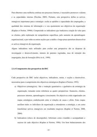 Para obtermos uma melhoria contínua nos processos internos, é necessário promover o talento
e as capacidades internas (Nicolau, 2005). Portanto, esta perspectiva define os activos
intangíveis importantes para a estratégia: avalia as aptidões e capacidades dos empregados, a
qualidade dos sistemas de informação e o seu ajustamento aos objectivos da organização
(Kaplan et Norton, 1996b). Compreende os indicadores que traduzem a criação de valor para
os clientes, pela exploração de competências específicas, pelo aumento da aprendizagem
organizacional, e por todas as outras acções que a médio e longo prazo permitem desenvolver
os activos intangíveis da organização.
Alguns indicadores mais utilizados para avaliar esta perspectiva são as despesas de
investigação e desenvolvimento, número de patentes registadas, taxa de retenção dos
empregados, dias de formação (Olve et al., 1999).

2.1.4 Componentes das perspectivas do BSC

Cada perspectiva do BSC inclui objectivos, indicadores, metas, e acções a desenvolver,
necessárias para o cumprimento dos objectivos estratégicos (Kaplan et Norton, 1993):
a) Objectivos (estratégicos). São a tradução quantitativa e qualitativa da estratégia da
organização, tomando como referência as quatro perspectivas: financeira, clientes,
processos internos, aprendizagem e crescimento. Os objectivos estão organizados em
mapas estratégicos estabelecendo entre si relações de causa e efeito. Estes mapas
auxiliam todos os indivíduos da organização a entenderem a estratégia, e em como
transformar activos intangíveis em resultados tangíveis (Kaplan et Norton, 2000,
2004).
b) Indicadores (chave de desempenho). Informam como é medido e acompanhado o
sucesso de cada objectivo (Kaplan et Norton, 1996). Um bom balanceamento dos

15

 