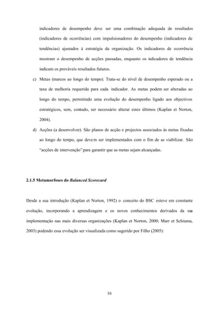 indicadores de desempenho deve ser uma combinação adequada de resultados
(indicadores de ocorrências) com impulsionadores do desempenho (indicadores de
tendências) ajustados à estratégia da organização. Os indicadores de ocorrência
mostram o desempenho de acções passadas, enquanto os i dicadores de tendência
n
indicam os prováveis resultados futuros.
c) Metas (marcos ao longo do tempo). Trata-se do nível de desempenho esperado ou a
taxa de melhoria requerida para cada indicador. As metas podem ser alteradas ao
longo do tempo, permitindo uma evolução do desempenho ligado aos objectivos
estratégicos, sem, contudo, ser necessário alterar estes últimos (Kaplan et Norton,
2004).
d) Acções (a desenvolver). São planos de acção e projectos associados às metas fixadas
ao longo do tempo, que deve m ser implementados com o fim de as viabilizar. São
“acções de intervenção” para garantir que as metas sejam alcançadas.

2.1.5 Metamorfoses do Balanced Scorecard

Desde a sua introdução (Kaplan et Norton, 1992) o conceito do BSC esteve em constante
evolução, incorporando a aprendizagem e os novos conhecimentos derivados da sua
implementação nas mais diversas organizações (Kaplan et Norton, 2000; Marr et Schiuma,
2003) podendo essa evolução ser visualizada como sugerido por Filho (2005):

16

 