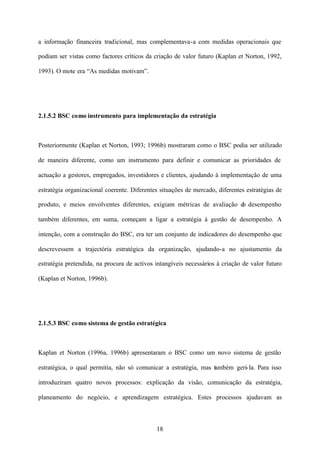 a informação financeira tradicional, mas complementava-a com medidas operacionais que
podiam ser vistas como factores críticos da criação de valor futuro (Kaplan et Norton, 1992,
1993). O mote era “As medidas motivam”.

2.1.5.2 BSC como instrumento para implementação da estratégia

Posteriormente (Kaplan et Norton, 1993; 1996b) mostraram como o BSC podia ser utilizado
de maneira diferente, como um instrumento para definir e comunicar as prioridades de
actuação a gestores, empregados, investidores e clientes, ajudando à implementação de uma
estratégia organizacional coerente. Diferentes situações de mercado, diferentes estratégias de
produto, e meios envolventes diferentes, exigiam métricas de avaliação d desempenho
o
também diferentes, em suma, começam a ligar a estratégia à gestão de desempenho. A
intenção, com a construção do BSC, era ter um conjunto de indicadores do desempenho que
descrevessem a trajectória estratégica da organização, ajudando-a no ajustamento da
estratégia pretendida, na procura de activos intangíveis necessários à criação de valor futuro
(Kaplan et Norton, 1996b).

2.1.5.3 BSC como sistema de gestão estratégica

Kaplan et Norton (1996a, 1996b) apresentaram o BSC como um novo sistema de gestão
estratégica, o qual permitia, não só comunicar a estratégia, mas também geri- la. Para isso
introduziram quatro novos processos: explicação da visão, comunicação da estratégia,
planeamento do negócio, e aprendizagem estratégica. Estes processos ajudavam as

18

 