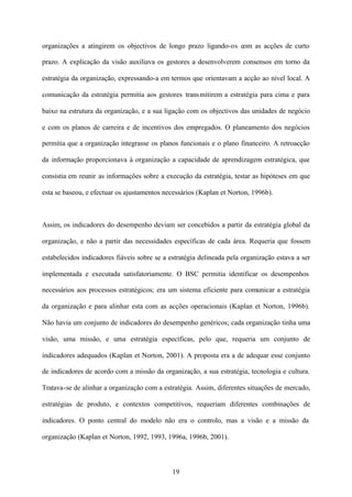 organizações a atingirem os objectivos de longo prazo ligando-os com as acções de curto
prazo. A explicação da visão auxiliava os gestores a desenvolverem consensos em torno da
estratégia da organização, expressando-a em termos que orientavam a acção ao nível local. A
comunicação da estratégia permitia aos gestores trans mitirem a estratégia para cima e para
baixo na estrutura da organização, e a sua ligação com os objectivos das unidades de negócio
e com os planos de carreira e de incentivos dos empregados. O planeamento dos negócios
permitia que a organização integrasse os planos funcionais e o plano financeiro. A retroacção
da informação proporcionava à organização a capacidade de aprendizagem estratégica, que
consistia em reunir as informações sobre a execução da estratégia, testar as hipóteses em que
esta se baseou, e efectuar os ajustamentos necessários (Kaplan et Norton, 1996b).

Assim, os indicadores do desempenho deviam ser concebidos a partir da estratégia global da
organização, e não a partir das necessidades específicas de cada área. Requeria que fossem
estabelecidos indicadores fiáveis sobre se a estratégia delineada pela organização estava a ser
implementada e executada satisfatoriamente. O BSC permitia identificar os desempenhos
necessários aos processos estratégicos; era um sistema eficiente para comunicar a estratégia
da organização e para alinhar esta com as acções operacionais (Kaplan et Norton, 1996b).
Não havia um conjunto de indicadores do desempenho genéricos; cada organização tinha uma
visão, uma missão, e uma estratégia específicas, pelo que, requeria um conjunto de
indicadores adequados (Kaplan et Norton, 2001). A proposta era a de adequar esse conjunto
de indicadores de acordo com a missão da organização, a sua estratégia, tecnologia e cultura.
Tratava-se de alinhar a organização com a estratégia. Assim, diferentes situações de mercado,
estratégias de produto, e contextos competitivos, requeriam diferentes combinações de
indicadores. O ponto central do modelo não era o controlo, mas a visão e a missão da
organização (Kaplan et Norton, 1992, 1993, 1996a, 1996b, 2001).

19

 