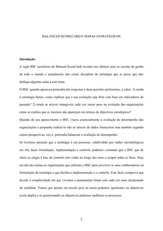 BALANCED SCORECARD E MAPAS ESTRATÉGICOS

Introdução.
A sigla BSC (acrónimo de Balaced ScoreCard) invadiu nos últimos anos as escolas de gestão
de todo o mundo e actualmente não existe disciplina de estratégia que se preze que não
dedique algumas aulas a este tema.
O BSC quando apareceu pretendia dar respostas a duas questões pertinentes, a saber: 1) sendo
a estratégia futuro, como explicar que a sua avaliação seja feita com base em indicadores do
passado? 2) tendo os activos intangíveis cada vez maior peso na evolução das organizações
como se explica que os mesmos não apareçam em termos de objectivos estratégicos?
Quando do seu aparecimento o BSC visava essencialmente a avaliação do desempenho das
organizações e propunha realizá- lo não só através de dados financeiros mas também segundo
outras perspectivas, isto é, pretendia balancear a avaliação do desempenho.
Se tivermos presente que a estratégia é um processo, subdividido por razões me todológicas
em três fases: formulação, implementação e controlo, podemo s constatar que o BSC que de
início se cingia à fase de controlo tem vindo ao longo dos anos a ocupar todas as fases. Hoje
em dia são muitas as organizações que utilizam o BSC para envo lver os seus colaboradores na
formulação da estratégia o que facilita a implementação e o controlo. Este facto comprova que
devido à complexidade em que vivemos o pensamento linear está cada vez mais desajustado
da realidade. Temos que pensar em círculo pois só assim podemos questiona r os objectivos
(ciclo duplo) e só questionando os objectivos podemos melhorar os processos.

2

 