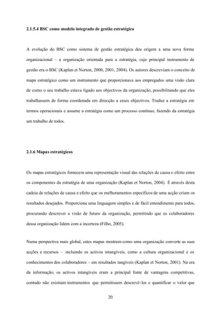 2.1.5.4 BSC como modelo integrado de gestão estratégica

A evolução do BSC como sistema de gestão estratégica deu origem a uma nova forma
organizacional – a organização orientada para a estratégia, cujo principal instrumento de
gestão era o BSC (Kaplan et Norton, 2000, 2001, 2004). Os autores descreviam o conceito de
mapa estratégico como um instrumento que proporcionava aos empregados uma visão clara
de como o seu trabalho estava ligado aos objectivos da organização, possibilitando que eles
trabalhassem de forma coordenada em direcção a esses objectivos. Traduz a estratégia em
termos operacionais e assume a estratégia como um processo contínuo, fazendo da estratégia
um trabalho de todos.

2.1.6 Mapas estratégicos

Os mapas estratégicos fornecem uma representação visual das relações de causa e efeito entre
os componentes da estratégia de uma organização (Kaplan et Norton, 2004). É através desta
cadeia de relações de causa e efeito que os melhoramentos específicos de uma acção criam os
resultados desejados. Proporciona uma linguagem simples e de fácil entendimento para todos,
procurando descrever a visão de futuro da organização, permitindo que os colaboradores
dessa organização lidem com a incerteza (Filho, 2005).

Numa perspectiva mais global, estes mapas mostram como uma organização converte as suas
acções e recursos – incluindo os activos intangíveis, como a cultura organizacional e os
conhecimentos dos colaboradores – em resultados tangíveis (Kaplan et Norton, 2001). Na era
da informação, os activos intangíveis eram a principal fonte de vantagens competitivas,
contudo não existiam instrumentos que permitissem descrevê- los e quantificar o valor que
20

 