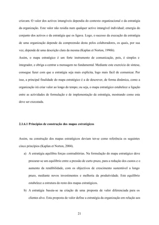 criavam. O valor dos activos intangíveis dependia do contexto organizacional e da estratégia
da organização. Este valor não residia num qualquer activo intangível individual; emergia do
conjunto dos activos e da estratégia que os ligava. Logo, o sucesso da execução da estratégia
de uma organização depende da compreensão desta pelos colaboradores, os quais, por sua
vez, depende de uma descrição clara da mesma (Kaplan et Norton, 1996b).
Assim, o mapa estratégico é um forte instrumento de comunicação, pois, é simples e
integrador, e obriga a centrar a mensagem no fundamental. Mediante este exercício de síntese,
consegue fazer com que a estratégia seja mais explícita, logo mais fácil de comunicar. Por
isso, a principal finalidade do mapa estratégico é a de descrever, de forma dinâmica, como a
organização irá criar valor ao longo do tempo; ou seja, o mapa estratégico estabelece a ligação
entre as actividades de formulação e de implementação da estratégia, mostrando como esta
deve ser executada.

2.1.6.1 Princípios de construção dos mapas estratégicos

Assim, na construção dos mapas estratégicos deviam ter-se como referência os seguintes
cinco princípios (Kaplan et Norton, 2004).
a) A estratégia equilibra forças contraditórias. Na formulação do mapa estratégico deve
procurar-se um equilíbrio entre a pressão de curto prazo, para a redução dos custos e o
aumento da rendibilidade, com os objectivos de crescimento sustentável a longo
prazo, mediante novos investimentos e melhoria da produtividade. Este equilíbrio
estabelece a estrutura do resto dos mapas estratégicos.
b) A estratégia baseia-se na criação de uma proposta de valor diferenciada para os
clientes alvo. Esta proposta de valor define a estratégia da organização em relação aos

21

 