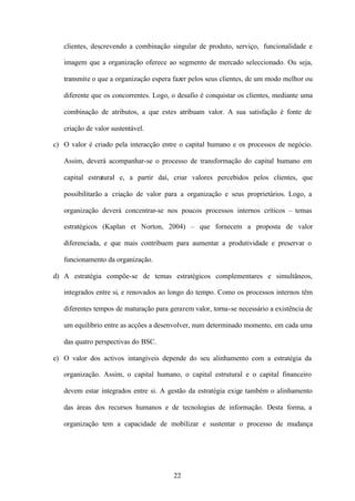 clientes, descrevendo a combinação singular de produto, serviço, funcionalidade e
imagem que a organização oferece ao segmento de mercado seleccionado. Ou seja,
transmite o que a organização espera fazer pelos seus clientes, de um modo melhor ou
diferente que os concorrentes. Logo, o desafio é conquistar os clientes, mediante uma
combinação de atributos, a que estes atribuam valor. A sua satisfação é fonte de
criação de valor sustentável.
c) O valor é criado pela interacção entre o capital humano e os processos de negócio.
Assim, deverá acompanhar-se o processo de transformação do capital humano em
capital estrutural e, a partir daí, criar valores percebidos pelos clientes, que
possibilitarão a criação de valor para a organização e seus proprietários. Logo, a
organização deverá concentrar-se nos poucos processos internos críticos – temas
estratégicos (Kaplan et Norton, 2004) – que fornecem a proposta de valor
diferenciada, e que mais contribuem para aumentar a produtividade e preservar o
funcionamento da organização.
d) A estratégia compõe-se de temas estratégicos complementares e simultâneos,
integrados entre si, e renovados ao longo do tempo. Como os processos internos têm
diferentes tempos de maturação para gerarem valor, torna-se necessário a existência de
um equilíbrio entre as acções a desenvolver, num determinado momento, em cada uma
das quatro perspectivas do BSC.
e) O valor dos activos intangíveis depende do seu alinhamento com a estratégia da
organização. Assim, o capital humano, o capital estrutural e o capital financeiro
devem estar integrados entre si. A gestão da estratégia exige também o alinhamento
das áreas dos recursos humanos e de tecnologias de informação. Desta forma, a
organização tem a capacidade de mobilizar e sustentar o processo de mudança

22

 