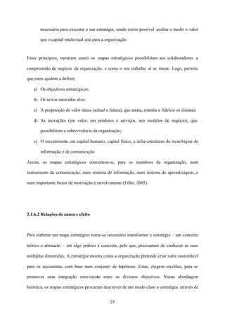 necessária para executar a sua estratégia, sendo assim possível avaliar e medir o valor
que o capital intelectual cria para a organização.

Estes princípios, mostram como os mapas estratégicos possibilitam aos colaboradores a
compreensão do negócio da organização, e como o seu trabalho aí se insere. Logo, permite
que estes ajudem a definir:
a) Os objectivos estratégicos;
b) Os novos mercados alvo;
c) A proposição de valor única (actual e futura), que atraia, retenha e fidelize os clientes;
d) As inovações (em valor, em produtos e serviços, nos modelos de negócio), que
possibilitem a sobrevivência da organização;
e) O investimento em capital humano, capital físico, e infra-estruturas de tecnologias de
informação e de comunicação.
Assim, os mapas estratégicos convertem-se, para os membros da organização, num
instrumento de comunicação, num sistema de informação, num sistema de aprendizagem, e
num importante factor de motivação e envolvimento (Filho, 2005).

2.1.6.2 Relações de causa e efeito

Para elaborar um mapa estratégico torna-se necessário transformar a estratégia – um conceito
teórico e abstracto – em algo prático e concreto, pelo que, precisamos de conhecer as suas
múltiplas dimensões. A estratégia mostra como a organização pretende criar valor sustentável
para os accionistas, com base num conjunto de hipóteses. Estas, exigem escolhas, para se
promover uma integração cons istente entre os diversos objectivos. Numa abordagem
holística, os mapas estratégicos procuram descrever de um modo claro a estratégia, através de
23

 