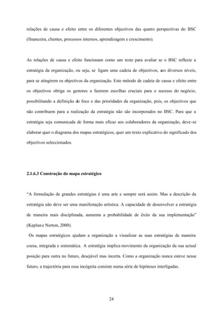 relações de causa e efeito entre os diferentes objectivos das quatro perspectivas do BSC
(financeira, clientes, processos internos, aprendizagem e crescimento).

As relações de causa e efeito funcionam como um teste para avaliar se o BSC reflecte a
estratégia da organização, ou seja, se ligam uma cadeia de objectivos, aos diversos níveis,
para se atingirem os objectivos da organização. Este método de cadeia de causa e efeito entre
os objectivos obriga os gestores a fazerem escolhas cruciais para o sucesso do negócio,
possibilitando a definição do foco e das prioridades da organização, pois, os objectivos que
não contribuem para a realização da estratégia não são incorporados no BSC. Para que a
estratégia seja comunicada de forma mais eficaz aos colaboradores da organização, deve-se
elaborar quer o diagrama dos mapas estratégicos, quer um texto explicativo do significado dos
objectivos seleccionados.

2.1.6.3 Construção do mapa estratégico

“A formulação de grandes estratégias é uma arte e sempre será assim. Mas a descrição da
estratégia não deve ser uma manifestação artística. A capacidade de desenvolver a estratégia
de maneira mais disciplinada, aumenta a probabilidade de êxito da sua implementação”
(Kaplan e Norton, 2000).
Os mapas estratégicos ajudam a organização a visualizar as suas estratégias de maneira
coesa, integrada e sistemática. A estratégia implica movimento da organização da sua actual
posição para outra no futuro, desejável mas incerta. Como a organização nunca esteve nesse
futuro, a trajectória para essa incógnita consiste numa série de hipóteses interligadas.

24

 
