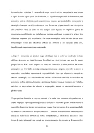 forma simples e objectiva. A construção do mapa estratégico força a organização a esclarecer
a lógica de como e para quem ela criará valor. As organizações precisam de ferramentas para
comunicar tanto a estratégia quanto os processos e sistemas que as ajudarão a implementar a
estratégia. Os mapas estratégicos fornecem essa ferramenta, proporcionando aos empregados
uma percepção clara de como as suas funções estão ligadas aos objectivos gerais da
organização, possibilitando que trabalhem de maneira coordenada e cooperativa a favor dos
objectivos propostos pela organização. Os mapas estratégicos mais não são do que uma
representação visual dos objectivos críticos da empresa e das relações entre eles,
impulsionando o desempenho da organização.

A Fig.: 3 – representa um possível mapa estratégico para o sector da construção e obras
públicas. Apresenta um hipotético mapa dos objectivos estratégicos de cada uma das quatro
perspectivas do BSC, numa empresa do sector da construção e obras públicas. Os temas
estratégicos (ou prioridades estratégicas) que permitem que a empresa concentre as acções a
desenvolver e estabeleça a estrutura de responsabilidade, isto é, os pilares sobre os quais se
executa a estratégia, são: crescimento em vendas e diversificar com base no know-how na
construção e obras públicas, fomentar a política de Higiene, Saúde, e Segurança no Trabalho,
satisfazer as expectativas dos clientes e empregados, apostar na excelência/aumentar a
produtividade.

Na perspectiva financeira, a empresa pretende criar valor para remunerar adequadamente o
capital empregue e prosseguir uma política de retenção de resultados que lhe permita manter a
sua solidez financeira, face ao incremento das vendas. Este incremento deve ser acompanhado
do respectivo crescimento da margem comercial. O aumento de rendibilidade será conseguido
através da melhoria da estrutura de custos, nomeadamente, a optimização dos custos fixos
(obras de maior dimensão), da entrada em novos segmentos de mercado, e de uma melhor
26

 
