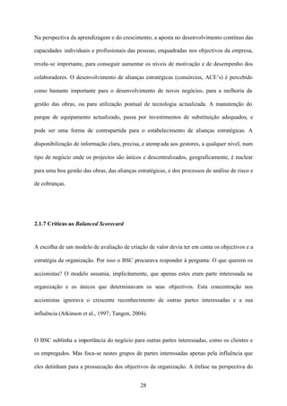 Na perspectiva da aprendizagem e do crescimento, a aposta no desenvolvimento contínuo das
capacidades individuais e profissionais das pessoas, enquadradas nos objectivos da empresa,
revela-se importante, para conseguir aumentar os níveis de motivação e de desempenho dos
colaboradores. O desenvolvimento de alianças estratégicas (consórcios, ACE’s) é percebido
como bastante importante para o desenvolvimento de novos negócios, para a melhoria da
gestão das obras, ou para utilização pontual de tecnologia actualizada. A manutenção do
parque de equipamento actualizado, passa por investimentos de substituição adequados, e
pode ser uma forma de contrapartida para o estabelecimento de alianças estratégicas. A
disponibilização de informação clara, precisa, e atemp ada aos gestores, a qualquer nível, num
tipo de negócio onde os projectos são únicos e descentralizados, geograficamente, é nuclear
para uma boa gestão das obras, das alianças estratégicas, e dos processos de análise de risco e
de cobranças.

2.1.7 Críticas ao Balanced Scorecard

A escolha de um modelo de avaliação de criação de valor devia ter em conta os objectivos e a
estratégia da organização. Por isso o BSC procurava responder à pergunta: O que querem os
accionistas? O modelo assumia, implicitamente, que apenas estes eram parte interessada na
organização e os únicos que determinavam os seus objectivos. Esta concentração nos
accionistas ignorava o crescente reconhecimento de outras partes interessadas e a sua
influência (Atkinson et al., 1997; Tangen, 2004).

O BSC sublinha a importância do negócio para outras partes interessadas, como os clientes e
os empregados. Mas foca-se nestes grupos de partes interessadas apenas pela influência que
eles detinham para a prossecução dos objectivos da organização. A ênfase na perspectiva do
28

 