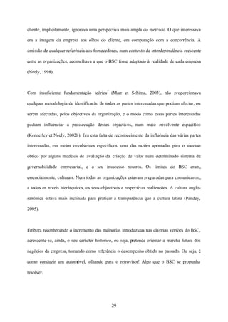 cliente, implicitamente, ignorava uma perspectiva mais ampla do mercado. O que interessava
era a imagem da empresa aos olhos do cliente, em comparação com a concorrência. A
omissão de qualquer referência aos fornecedores, num contexto de interdependência crescente
entre as organizações, aconselhava a que o BSC fosse adaptado à realidade de cada empresa
(Neely, 1998).

Com insuficiente fundamentação teórica7 (Marr et Schima, 2003), não proporcionava
qualquer metodologia de identificação de todas as partes interessadas que podiam afectar, ou
serem afectadas, pelos objectivos da organização, e o modo como essas partes interessadas
podiam influenciar a prossecução desses objectivos, num meio envolvente específico
(Kennerley et Neely, 2002b). Era esta falta de reconhecimento da influência das várias partes
interessadas, em meios envolventes específicos, uma das razões apontadas para o sucesso
obtido por alguns modelos de avaliação da criação de valor num determinado sistema de
governabilidade empresarial, e o seu insucesso noutros. Os limites do BSC eram,
essencialmente, culturais. Nem todas as organizações estavam preparadas para comunicarem,
a todos os níveis hierárquicos, os seus objectivos e respectivas realizações. A cultura anglosaxónica estava mais inclinada para praticar a transparência que a cultura latina (Pandey,
2005).

Embora reconhecendo o incremento das melhorias introduzidas nas diversas versões do BSC,
acrescente-se, ainda, o seu carácter histórico, ou seja, pretende orientar a marcha futura dos
negócios da empresa, tomando como referência o desempenho obtido no passado. Ou seja, é
como conduzir um automóvel, olhando para o retrovisor! Algo que o BSC se propunha
resolver.

29

 