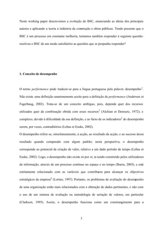 Neste working paper descrevemos a evolução do BSC, enunciando as ideias dos principais
autores e aplicando a teoria à indústria da construção e obras públicas. Tendo presente que o
BSC é um processo em constante melhoria, tentamos também responder à seguinte questão:
resolveu o BSC de um modo satisfatório as questões que se propunha responder?

1. Conceito de desempenho

O termo performance pode traduzir-se para a língua portuguesa pela palavra desempenho 1 .
Não existe uma definição unanimemente aceite para a definição de performance (Andersen et
Fagerhaug, 2002). Trata-se de um conceito ambíguo, pois, depende quer dos recursos
utilizados quer da combinação obtida com esses recursos2 (Alchian et Demsetz, 1972); e
complexo, devido à dificuldade da sua definição, e ao facto de os indicadores3 do desempenho
serem, por vezes, contraditórios (Lebas et Euske, 2002).
O desempenho refere-se, simultaneamente, à acção, ao resultado da acção, e ao sucesso desse
resultado quando comparado com algum padrão; nesta perspectiva, o desempenho
corresponde ao potencial de criação de valor, relativo a um dado período de tempo (Lebas et
Euske, 2002). Logo, o desempenho não existe só por si; ia sendo construído pelos utilizadores
da informação, através de um processo contínuo no espaço e no tempo (Ibarra, 2003), e está
estritamente relacionado com as variáveis que contribuem para alcançar os objectivos
estratégicos da empresa4 (Lorino, 1997). Portanto, os problemas de avaliação do desempenho
de uma organização estão mais relacionados com a obtenção de dados pertinentes, e não com
o uso de um sistema de avaliação ou metodologia de seriação de valores, em particular
(Clarkson, 1995). Assim, o desempenho funciona como um constrangimento para a

3

 
