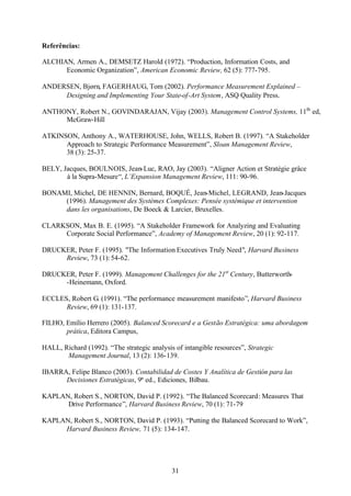 Referências:
ALCHIAN, Armen A., DEMSETZ Harold (1972). “Production, Information Costs, and
Economic Organization”, American Economic Review, 62 (5): 777-795.
ANDERSEN, Bjørn, FAGERHAUG, Tom (2002). Performance Measurement Explained –
Designing and Implementing Your State-of-Art System, ASQ Quality Press.
ANTHONY, Robert N., GOVINDARAJAN, Vijay (2003). Management Control Systems, 11th ed,
McGraw-Hill
ATKINSON, Anthony A., WATERHOUSE, John, WELLS, Robert B. (1997). “A Stakeholder
Approach to Strategic Performance Measurement”, Sloan Management Review,
38 (3): 25-37.
BELY, Jacques, BOULNOIS, Jean-Luc, RAO, Jay (2003). “Aligner Action et Stratégie grâce
à la Supra-Mesure“, L’Expansion Management Review, 111: 90-96.
BONAMI, Michel, DE HENNIN, Bernard, BOQUÉ, Jean-Michel, LEGRAND, Jean-Jacques
(1996). Management des Systèmes Complexes: Pensée systémique et intervention
dans les organisations, De Boeck & Larcier, Bruxelles.
CLARKSON, Max B. E. (1995). “A Stakeholder Framework for Analyzing and Evaluating
Corporate Social Performance”, Academy of Management Review, 20 (1): 92-117.
DRUCKER, Peter F. (1995). "The Information Executives Truly Need", Harvard Business
Review, 73 (1): 54-62.
DRUCKER, Peter F. (1999). Management Challenges for the 21st Century, Butterworth-Heinemann, Oxford.
ECCLES, Robert G. (1991). “The performance measurement manifesto”, Harvard Business
Review, 69 (1): 131-137.
FILHO, Emílio Herrero (2005). Balanced Scorecard e a Gestão Estratégica: uma abordagem
prática, Editora Campus,
HALL, Richard (1992). “The strategic analysis of intangible resources”, Strategic
Management Journal, 13 (2): 136-139.
IBARRA, Felipe Blanco (2003). Contabilidad de Costes Y Analítica de Gestión para las
Decisiones Estratégicas, 9ª ed., Ediciones, Bilbau.
KAPLAN, Robert S., NORTON, David P. (1992). “The Balanced Scorecard: Measures That
Drive Performance”, Harvard Business Review, 70 (1): 71-79
KAPLAN, Robert S., NORTON, David P. (1993). “Putting the Balanced Scorecard to Work”,
Harvard Business Review, 71 (5): 134-147.

31

 