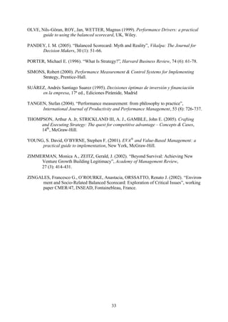 OLVE, Nils-Göran, ROY, Jan, WETTER, Magnus (1999). Performance Drivers: a practical
guide to using the balanced scorecard, UK, Wiley.
PANDEY, I. M. (2005). “Balanced Scorecard: Myth and Reality”, Vikalpa: The Journal for
Decision Makers, 30 (1): 51-66.
PORTER, Michael E. (1996). “What Is Strategy?”, Harvard Business Review, 74 (6): 61-78.
SIMONS, Robert (2000). Performance Measurement & Control Systems for Implementing
Strategy, Prentice-Hall.
SUÁREZ, Andrés Santiago Suarez (1995). Decisiones óptimas de inversión y financiación
en la empresa, 17ª ed., Ediciones Pirámide, Madrid
TANGEN, Stefan (2004). “Performance measurement: from philosophy to practice”,
International Journal of Productivity and Performance Management, 53 (8): 726-737.
THOMPSON, Arthur A. Jr, STRICKLAND III, A. J., GAMBLE, John E. (2005). Crafting
and Executing Strategy: The quest for competitive advantage – Concepts & Cases,
14th , McGraw-Hill.
YOUNG, S. David, O’BYRNE, Stephen F. (2001). EVA® and Value-Based Management: a
practical guide to implementation, New York, McGraw-Hill.
ZIMMERMAN, Monica A., ZEITZ, Gerald, J. (2002). “Beyond Survival: Achieving New
Venture Growth Building Legitimacy”, Academy of Management Review,
27 (3): 414-431.
ZINGALES, Francesco G., O’ROURKE, Anastacia, ORSSATTO, Renato J. (2002). “Environment and Socio-Related Balanced Scorecard: Exploration of Critical Issues”, working
paper CMER/47, INSEAD, Fontainebleau, France.

33

 