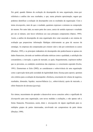 Em geral, quando falamos da avaliação do desempenho de uma organização, t mos por
e
referência a análise dos seus resultados, o que, numa primeira aproximação, sugere que
podemos identificar a avaliação do desempenho com os resultados da organização. Com o
termo desempenho, mais do que o resultado, queremos expressar a estrutura ou composição
do mesmo. Por outro lado, na maior parte dos casos, carece de sentido expressar o resultado
por um só número, sem haver referência aos seus principais componentes (Suárez, 1995).
Assim, a análise do desempenho de uma organização deve estar associada a um sistema de
avaliação que proporcione informação fidedigna relativamente ao grau de sucesso da
estratégia. As empresas são compensadas por criarem valor e não por controlarem os custos
(Drucker, 1995), e os principais indicadores de desempenho não podem basear-se apenas em
dados financeiros, devendo ser também utilizadas métricas como a qualidade, a satisfação dos
consumidores, a inovação, a quota de mercado, as quais, frequentemente, exprimem melhor
que os proventos, as condições económicas das empresas e o crescimento esperado (Eccles,
1991). Zimmerman et Zeitz (2002), ao considerarem a sobrevivência de uma organização
como a aprovação tácita pela sociedade da legitimidade desta (licença para operar), apontam
oito critérios para a avaliação do desempenho: eficiência, crescimento do volume de negócios,
resultados, dimensão, liquidez, sucesso/falência (i.e., sobrevivência), quota de mercado, e
efeito financeiro de alavanca (gearing).

Em síntese, necessitamos de aprender a desenvolver novos conceitos sobre o significado de
desempenho para uma organização, com novas medidas e avaliações, e não apenas sob a
forma financeira. Procuramos, assim, dotar o desempenho de algum significado para os
múltiplos grupos de partes interessadas, envolvendo um compromisso da parte destas
(Drucker, 1999).

5

 