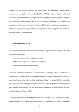 Trata-se de um modelo integrado de quantificação do desempenho organizacional,
desenvolvido por Kaplan et Norton (1992, 1996a, 1996b), conforme Fig. 1 – Balanced
Scorecard. Tem como objectivo principal fornecer aos gestores uma visão global e integrada
do desempenho organizacional, através de um conjunto equilibrado de indicadores do
desempenho sobre quatro perspectivas (Tangen, 2004), que os ajudasse a alcançarem os
objectivos organizacionais, procurando a convergência das acções de gestão operacional da
organização com a visão da mesma.

2.1.1 Principais funções do BSC

Enquanto instrumento de implementação da estratégia (Kaplan et Norton, 2001), o BSC tem
como principais funções:
a) Comunicar a estratégia a toda a organização
b) Alinhar as acções com os objectivos estratégicos
c) Medir o desempenho organizacional

Em meios envolventes turbulentos, a comunicação da estratégia a toda a organização é
fundamental. A sobrevivência da organização depende da rapidez de adaptação da estrutura à
estratégia, logo, envolve todos os níveis hierárquicos (Nagel et Rigatuso, 2003). É necessária
uma linguagem clara, que proporcione pró-actividade, e reduza os problemas de interpretação
quer internos, quer externos. Ou seja, pretendemos transformar a estratégia num processo
contínuo (Kaplan et Norton, 2001).

A comunicação da estratégia a todos os níveis da organização não é suficiente para o seu
desenvolvimento. Para mudar os comportamentos e implementar as opções estratégicas
7

 