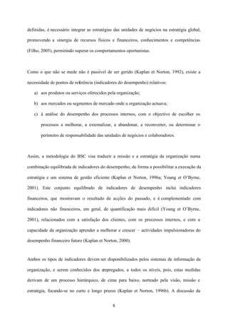 definidas, é necessário integrar as estratégias das unidades de negócios na estratégia global,
promovendo a sinergia de recursos físicos e financeiros, conhecimentos e competências
(Filho, 2005), permitindo superar os comportamentos oportunistas.

Como o que não se mede não é passível de ser gerido (Kaplan et Norton, 1992), existe a
necessidade de pontos de referência (indicadores do desempenho) relativos:
a) aos produtos ou serviços oferecidos pela organização;
b) aos mercados ou segmentos de mercado onde a organização actuava;
c) à análise do desempenho dos processos internos, com o objectivo de escolher os
processos a melhorar, a externalizar, a abandonar, a reconverter, ou determinar o
perímetro de responsabilidade das unidades de negócios e colaboradores.

Assim, a metodologia do BSC visa traduzir a missão e a estratégia da organização numa
combinação equilibrada de indicadores do desempenho, de forma a possibilitar a execução da
estratégia e um sistema de gestão eficiente (Kaplan et Norton, 1996a; Young et O’Byrne,
2001). Este conjunto equilibrado de indicadores de desempenho inclui indicadores
financeiros, que mostravam o resultado de acções do passado, e é complementado com
indicadores não financeiros, em geral, de quantificação mais difícil (Young et O’Byrne,
2001), relacionados com a satisfação dos clientes, com os processos internos, e com a
capacidade da organização aprender a melhorar e crescer – actividades impulsionadoras do
desempenho financeiro futuro (Kaplan et Norton, 2000).

Ambos os tipos de indicadores devem ser disponibilizados pelos sistemas de informação da
organização, e serem conhecidos dos empregados, a todos os níveis, pois, estas medidas
derivam de um processo hierárquico, de cima para baixo, norteado pela visão, missão e
estratégia, focando-se no curto e longo prazos (Kaplan et Norton, 1996b). A discussão da
8

 