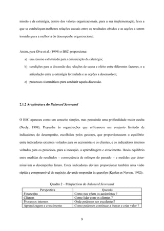 missão e da estratégia, dentro dos valores organizacionais, para a sua implementação, leva a
que se estabeleçam melhores relações causais entre os resultados obtidos e as acções a serem
tomadas para a melhoria do desempenho organizacional.

Assim, para Olve et al. (1999) o BSC proporciona:
a) um resumo estruturado para comunicação da estratégia;
b) condições para a discussão das relações de causa e efeito entre diferentes factores, e a
articulação entre a estratégia formulada e as acções a desenvolver;
c) processos sistemáticos para conduzir aquela discussão.

2.1.2 Arquitectura do Balanced Scorecard

O BSC apareceu como um conceito simples, mas possuindo uma profundidade maior oculta
(Neely, 1998). Propunha às organizações que utilizassem um conjunto limitado de
indicadores do desempenho, escolhidos pelos gestores, que proporcionassem o equilíbrio
entre indicadores externos voltados para os accionistas e os clientes, e os indicadores internos
voltados para os processos, para a inovação, a aprendizagem e crescimento. Havia equilíbrio
entre medidas de resultados – consequência de esforços do passado – e medidas que determinavam o desempenho futuro. Estes indicadores deviam proporcionar também uma visão
rápida e compreensível do negócio, devendo responder às questões (Kaplan et Norton, 1992):

Quadro 2 – Perspectivas do Balanced Scorecard
Perspectiva
Financeira
Clientes
Processos internos
Aprendizagem e crescimento

Questão
Como nos vêem os accionistas ?
Como lidar com os clientes ?
Onde podemos ser excelentes?
Como podemos continuar a inovar e criar valor ?

9

 