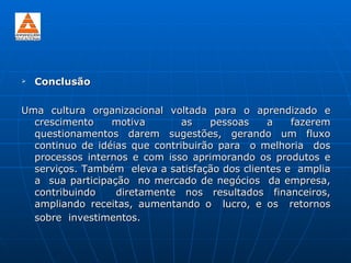    Conclusão

Uma cultura organizacional voltada para o aprendizado e
  crescimento    motiva        as   pessoas    a    fazerem
  questionamentos darem sugestões, gerando um fluxo
  continuo de idéias que contribuirão para o melhoria dos
  processos internos e com isso aprimorando os produtos e
  serviços. Também eleva a satisfação dos clientes e amplia
  a sua participação no mercado de negócios da empresa,
  contribuindo    diretamente nos resultados financeiros,
  ampliando receitas, aumentando o lucro, e os retornos
  sobre investimentos.
 