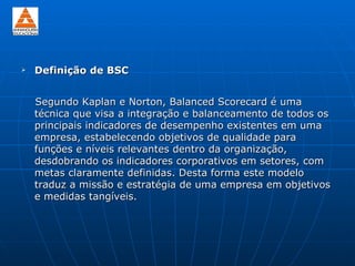    Definição de BSC


    Segundo Kaplan e Norton, Balanced Scorecard é uma
    técnica que visa a integração e balanceamento de todos os
    principais indicadores de desempenho existentes em uma
    empresa, estabelecendo objetivos de qualidade para
    funções e níveis relevantes dentro da organização,
    desdobrando os indicadores corporativos em setores, com
    metas claramente definidas. Desta forma este modelo
    traduz a missão e estratégia de uma empresa em objetivos
    e medidas tangíveis.
 
