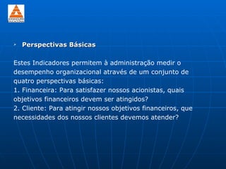    Perspectivas Básicas

Estes Indicadores permitem à administração medir o
desempenho organizacional através de um conjunto de
quatro perspectivas básicas:
1. Financeira: Para satisfazer nossos acionistas, quais
objetivos financeiros devem ser atingidos?
2. Cliente: Para atingir nossos objetivos financeiros, que
necessidades dos nossos clientes devemos atender?
 