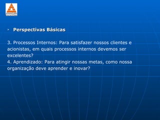    Perspectivas Básicas

3. Processos Internos: Para satisfazer nossos clientes e
acionistas, em quais processos internos devemos ser
excelentes?
4. Aprendizado: Para atingir nossas metas, como nossa
organização deve aprender e inovar?
 