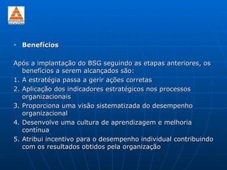    Benefícios

Após a implantação do BSG seguindo as etapas anteriores, os
   benefícios a serem alcançados são:
1. A estratégia passa a gerir ações corretas
2. Aplicação dos indicadores estratégicos nos processos
   organizacionais
3. Proporciona uma visão sistematizada do desempenho
   organizacional
4. Desenvolve uma cultura de aprendizagem e melhoria
   contínua
5. Atribui incentivo para o desempenho individual contribuindo
   com os resultados obtidos pela organização
 