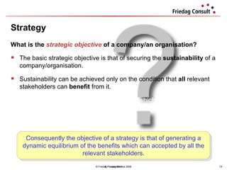 Strategy © Friedag / Lewandowska 2008 What is the  strategic objective  of a company/an organisation?  The basic strategic objective is that of securing the  sustainability  of a company/organisation. Sustainability can be achieved only on the condition that  all  relevant stakeholders can  benefit  from it. This includes antithetic interests and conflicts which contribute to the  dynamic  development of an organisation. Consequently the objective of a strategy is that of generating a dynamic equilibrium of the benefits which can accepted by all the relevant stakeholders. © Friedag 2011 
