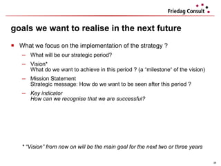 What we focus on the implementation of the strategy ? What will be our strategic period? Vision*  What do we want to achieve in this period ? (a “milestone“ of the vision) Mission Statement  Strategic message: How do we want to be seen after this period ? Key indicator How can we recognise that we are successful? * “Vision” from now on will be the main goal for the next two or three years goals we want to realise in the next future 