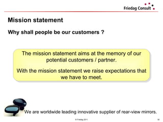 Mission statement © Friedag 2011 Why shall people be our customers ? We are worldwide leading innovative supplier of rear-view mirrors.   The mission statement aims at the memory of our potential customers / partner. With the mission statement we raise expectations that we have to meet. 