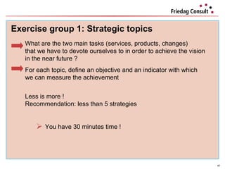 Exercise group 1:  Strategic topics   What are the two main tasks (services, products, changes)  that we have to devote ourselves to in order to achieve the vision  in the near future ? For each topic, define an objective and an indicator with which  we can measure the achievement Less is more ! Recommendation: less than 5 strategies You have 30 minutes time ! 