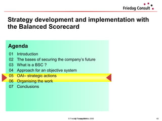Strategy development and implementation with the Balanced Scorecard © Friedag / Lewandowska 2008 01 Introduction  02 The bases of securing the company’s future 03 What is a BSC ?  04  Approach for an objective system  05 OAI– strategic actions  06 Organising the work 07 Conclusions  Agenda © Friedag 2011 