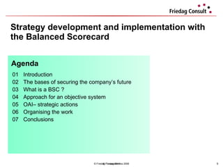 Strategy development and implementation with the Balanced Scorecard © Friedag / Lewandowska 2008 01 Introduction  02 The bases of securing the company’s future 03 What is a BSC ?  04  Approach for an objective system  05 OAI– strategic actions  06 Organising the work 07 Conclusions  Agenda © Friedag 2011 