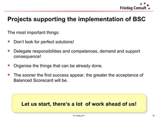 Projects supporting the implementation of BSC © Friedag 2011 The most important things:  Don‘t look for perfect solutions! Delegate responsibilities and competences, demand and support consequence! Organise the things that can be already done. The sooner the first success appear, the greater the acceptance of Balanced Scorecard will be. Let us start, there‘s a lot  of work ahead of us! 