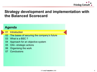 Strategy development and implementation with the Balanced Scorecard © Friedag / Lewandowska 2008 01 Introduction  02 The bases of securing the company’s future 03 What is a BSC ?  04  Approach for an objective system  05 OAI– strategic actions  06 Organising the work 07 Conclusions  Agenda © Friedag 2011 